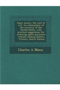 Paper Money, the Root of Evil. an Examination of the Currency of the United States, with Practical Suggestions for Restoring Specie Payments Without Robbing Debtors - Primary Source Edition