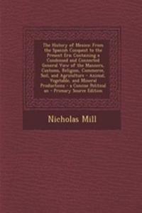 The History of Mexico: From the Spanish Conquest to the Present Era; Containing a Condensed and Connected General View of the Manners, Customs, Religion, Commerce, Soil, and Agriculture - Animal, Vegetable, and Mineral Productions - A Concise Polit