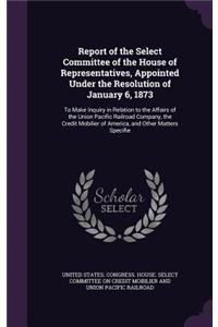 Report of the Select Committee of the House of Representatives, Appointed Under the Resolution of January 6, 1873