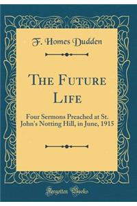 The Future Life: Four Sermons Preached at St. John's Notting Hill, in June, 1915 (Classic Reprint)