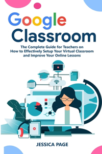 Google Classroom: The Complete Guide for Teachers on How to Effectively Setup Your Virtual Classroom and Improve Your Online Lessons