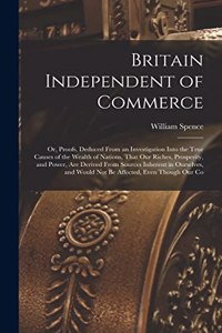Britain Independent of Commerce; or, Proofs, Deduced From an Investigation Into the True Causes of the Wealth of Nations, That our Riches, Prosperity, and Power, are Derived From Sources Inherent in Ourselves, and Would not be Affected, Even Though