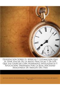 Disertacion Sobre El Aprecio y Estimacion Que Se Debe Hacer de La Artes Practicas y de Los Que Las Exercen Con Honradez Inteligencia y Aplicacion