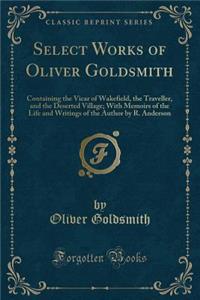 Select Works of Oliver Goldsmith: Containing the Vicar of Wakefield, the Traveller, and the Deserted Village; With Memoirs of the Life and Writings of the Author by R. Anderson (Classic Reprint)