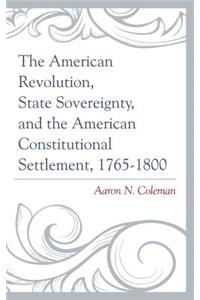 American Revolution, State Sovereignty, and the American Constitutional Settlement, 1765-1800