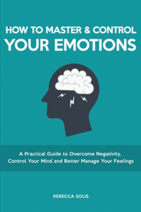 How to Master & Control Your Emotions: A Practical Guide to Overcome Negativity, Control Your Mind and Better Manage Your Feelings