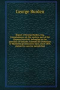 Report of George Burden, Esq, Commissioner, on the western part of the disputed territory belonging to the province of Ontario, wherein the Dominion or Manitoba governments have, since 1879, claimed to exercise jurisdiction