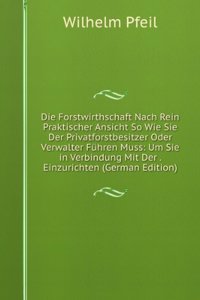 Die Forstwirthschaft Nach Rein Praktischer Ansicht So Wie Sie Der Privatforstbesitzer Oder Verwalter Fuhren Muss: Um Sie in Verbindung Mit Der . Einzurichten (German Edition)