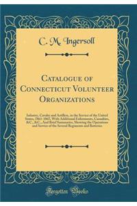 Catalogue of Connecticut Volunteer Organizations: Infantry, Cavalry and Artillery, in the Service of the United States, 1861-1865, with Additional Enlistments, Casualties, &c., &c., and Brief Summaries, Showing the Operations and Service of the Sev