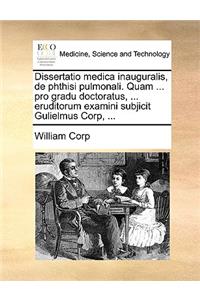 Dissertatio Medica Inauguralis, de Phthisi Pulmonali. Quam ... Pro Gradu Doctoratus, ... Eruditorum Examini Subjicit Gulielmus Corp, ...