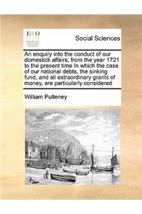 An enquiry into the conduct of our domestick affairs, from the year 1721 to the present time In which the case of our national debts, the sinking fund, and all extraordinary grants of money, are particularly considered
