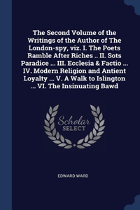 The Second Volume of the Writings of the Author of The London-spy, viz. I. The Poets Ramble After Riches .. II. Sots Paradice ... III. Ecclesia & Factio ... IV. Modern Religion and Antient Loyalty ... V. A Walk to Islington ... VI. The Insinuating
