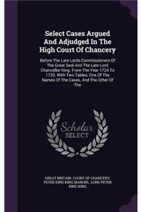 Select Cases Argued and Adjudged in the High Court of Chancery: Before the Late Lords Commissioners of the Great Seal and the Late Lord Chancellor King. from the Year 1724 to 1733. with Two Tables, One of the Nam