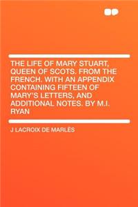 The Life of Mary Stuart, Queen of Scots. from the French. with an Appendix Containing Fifteen of Mary's Letters, and Additional Notes. by M.I. Ryan