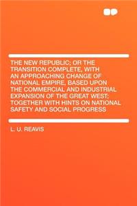 The New Republic; Or the Transition Complete, with an Approaching Change of National Empire, Based Upon the Commercial and Industrial Expansion of the Great West; Together with Hints on National Safety and Social Progress