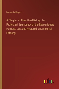 Chapter of Unwritten History. the Protestant Episcopacy of the Revolutionary Patriots. Lost and Restored. a Centennial Offering