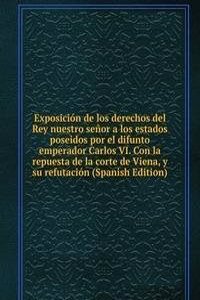 Exposicion de los derechos del Rey nuestro senor a los estados poseidos por el difunto emperador Carlos VI. Con la repuesta de la corte de Viena, y su refutacion (Spanish Edition)