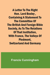 Letter to the Right Hon. Lord Bexley, containing a statement to the committee of the British and Foreign Bible Society, as to the relations of that institution, with France, the valleys of Piedmont, Switzerland and Germany