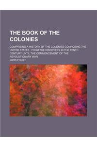 The Book of the Colonies; Comprising a History of the Colonies Composing the United States from the Discovery in the Tenth Century Until the Commencem