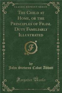 The Child at Home, or the Principles of Filial Duty Familiarly Illustrated (Classic Reprint)