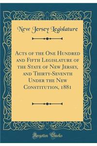 Acts of the One Hundred and Fifth Legislature of the State of New Jersey, and Thirty-Seventh Under the New Constitution, 1881 (Classic Reprint)