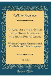 An Account of the Natives of the Tonga Islands, in the South Pacific Ocean, Vol. 1 of 2: With an Original Grammar and Vocabulary of Their Language (Classic Reprint)