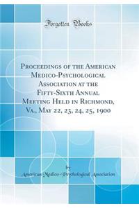Proceedings of the American Medico-Psychological Association at the Fifty-Sixth Annual Meeting Held in Richmond, Va., May 22, 23, 24, 25, 1900 (Classic Reprint)