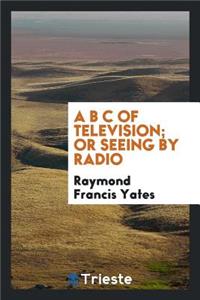 A B C of Television; Or, Seeing by Radio; A Complete and Comprehensive Treatise Dealing with the Theory, Construction and Operation of Telephotographic and Television Transmitters and Receivers; Written Especially for Home Experimenters, Radio Fans