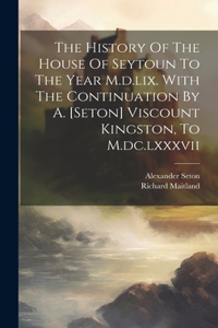History Of The House Of Seytoun To The Year M.d.lix. With The Continuation By A. [seton] Viscount Kingston, To M.dc.lxxxvii