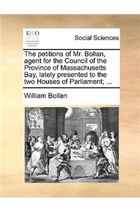 The Petitions of Mr. Bollan, Agent for the Council of the Province of Massachusetts Bay, Lately Presented to the Two Houses of Parliament; ...
