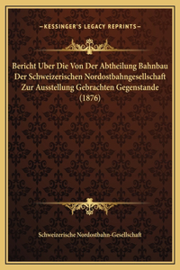 Bericht Uber Die Von Der Abtheilung Bahnbau Der Schweizerischen Nordostbahngesellschaft Zur Ausstellung Gebrachten Gegenstande (1876)