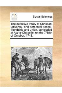 The definitive treaty of Christian, universal, and perpetual peace, friendship and union, concluded at Aix-la-Chapelle, on the 7/18th of October, 1748.