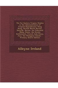 The Far Eastern Tropics: Studies in the Administration of Tropical Dependencies: Hong Kong, British North Borneo, Sarawak, Burma, the Federated Malay States, the Straits Settlements, French Indo-China, Java, the Philippine Islands