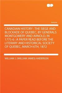 Canadian History: The Siege and Blockade of Quebec, by Generals Montgomery and Arnold, in 1775-6: A Paper Read Before the Literary and Historical Society of Quebec, March 6th, 1872: The Siege and Blockade of Quebec, by Generals Montgomery and Arnold, in 1775-6: A Paper Read Before the Literary and Historical Society of Quebec, M