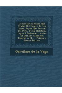 Comentarios Reales Que Tratan Del Orígen De Los Incas, Reyes Que Fueron Del Perú, De Su Idolatría, Leyes Y Gobierno... Antes De Que Los Españoles Pasáran Á Él...