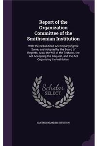 Report of the Organization Committee of the Smithsonian Institution: With the Resolutions Accompanying the Same, and Adopted by the Board of Regents; Also, the Will of the Testator, the ACT Accepting the Bequest, and 