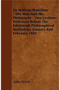 Sir William Hamilton - The Man And His Philosophy - Two Lectures Delivered Before The Edinburgh Philosophical Institution, January And February 1883