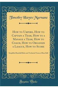 How to Umpire, How to Captain a Team, How to a Manage a Team, How to Coach, How to Organize a League, How to Score: Simplified Baseball Rules and Technical Terms of Base Ball (Classic Reprint)