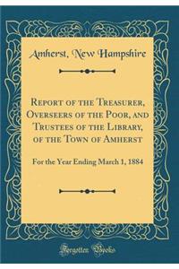 Report of the Treasurer, Overseers of the Poor, and Trustees of the Library, of the Town of Amherst: For the Year Ending March 1, 1884 (Classic Reprint)