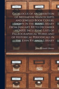Catalogue of an Exhibition of Mediaeval Manuscripts and Jeweled Book Covers, Shown in the Main Library From January XII to December MCMXII. Including Lists of Palæographical Works and of Historical Periodicals in the John Rylands Library