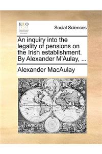 An Inquiry Into the Legality of Pensions on the Irish Establishment. by Alexander m'Aulay, ...