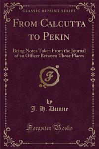 From Calcutta to Pekin: Being Notes Taken from the Journal of an Officer Between Those Places (Classic Reprint)