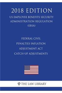 Federal Civil Penalties Inflation Adjustment Act Catch-Up Adjustments (US Employee Benefits Security Administration Regulation) (EBSA) (2018 Edition)