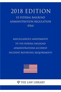 Miscellaneous Amendments to the Federal Railroad Administrations Accident - Incident Reporting Requirements (US Federal Railroad Administration Regulation) (FRA) (2018 Edition)