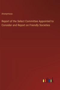Report of the Select Committee Appointed to Consider and Report on Friendly Societies