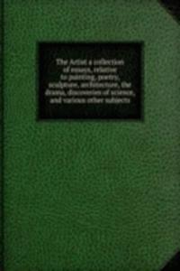 Artist a collection of essays, relative to painting, poetry, sculpture, architecture, the drama, discoveries of science, and various other subjects