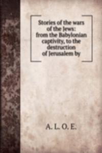 Stories of the wars of the Jews: from the Babylonian captivity, to the destruction of Jerusalem by