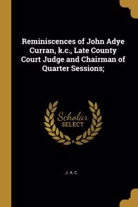 Reminiscences of John Adye Curran, k.c., Late County Court Judge and Chairman of Quarter Sessions;
