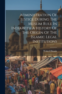 Administration Of Justice During The Muslim Rule In IndiaWith A History Of The Origin Of The Islamic Legal Institutions