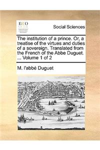 The Institution of a Prince. Or, a Treatise of the Virtues and Duties of a Sovereign. Translated from the French of the ABBE Duguet. ... Volume 1 of 2